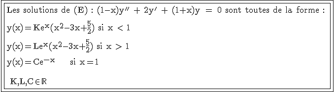 3$\fbox{\fbox{\rm Les solutions de (E)%20:%20(1-x)y''%20+%202y'%20+%20(1+x)y%20=%200 sont toutes de la forme :
 \\ \\y(x)=Ke^{x}(x^2-3x+\frac{5}{2}) si x < 1
 \\ \\y(x)=Le^{x}(x^2-3x+\frac{5}{2}) si x > 1
 \\ \\y(x)=Ce^{-x} \;\;\; si x=1
 \\ \\\,
 \\ \\ K,L,C\in\mathbb{R}